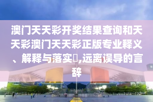 澳门天天彩开奖结果查询和天天彩澳门天天彩正版专业释义、解释与落实​,远离误导的言辞
