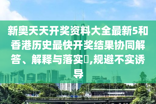 新奥天天开奖资料大全最新5和香港历史最快开奖结果协同解答、解释与落实​,规避不实诱导