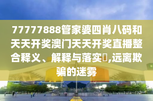 77777888管家婆四肖八码和天天开奖澳门天天开奖直播整合释义、解释与落实​,远离欺骗的迷雾