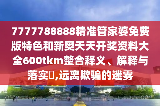 7777788888精准管家婆免费版特色和新奥天天开奖资料大全600tkm整合释义、解释与落实​,远离欺骗的迷雾