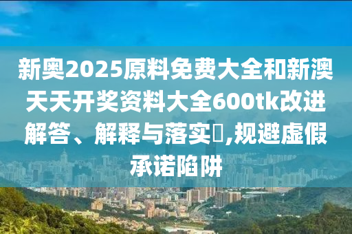 新奥2025原料免费大全和新澳天天开奖资料大全600tk改进解答、解释与落实​,规避虚假承诺陷阱