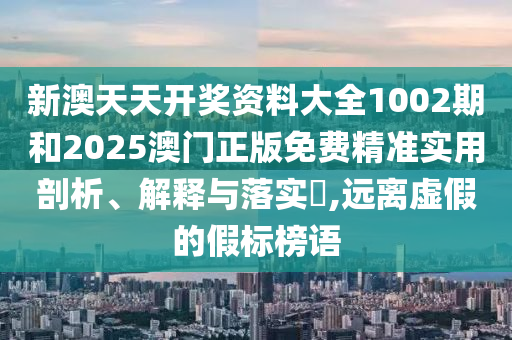 新澳天天开奖资料大全1002期和2025澳门正版免费精准实用剖析、解释与落实​,远离虚假的假标榜语