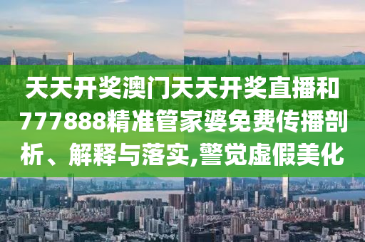 天天开奖澳门天天开奖直播和777888精准管家婆免费传播剖析、解释与落实,警觉虚假美化