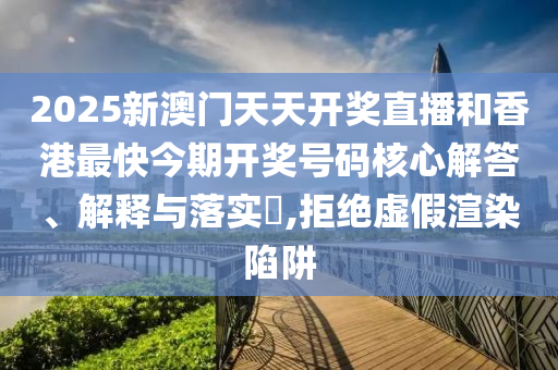 2025新澳门天天开奖直播和香港最快今期开奖号码核心解答、解释与落实​,拒绝虚假渲染陷阱