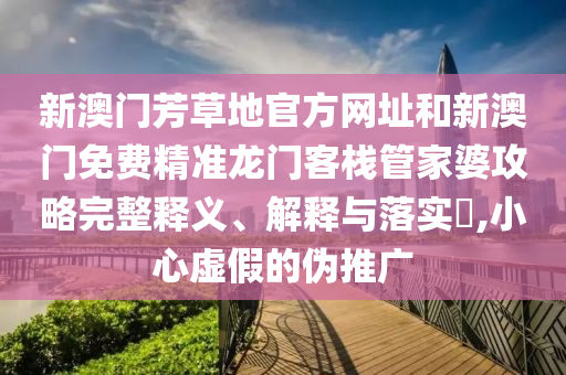 新澳门芳草地官方网址和新澳门免费精准龙门客栈管家婆攻略完整释义、解释与落实​,小心虚假的伪推广
