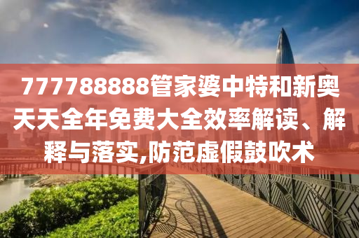 777788888管家婆中特和新奥天天全年免费大全效率解读、解释与落实,防范虚假鼓吹术