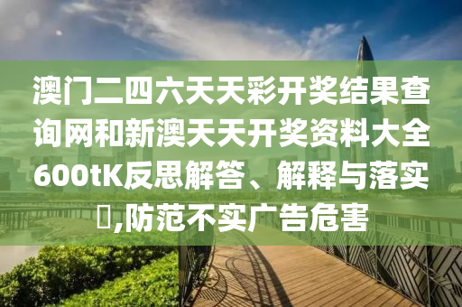 澳门二四六天天彩开奖结果查询网和新澳天天开奖资料大全600tK反思解答、解释与落实​,防范不实广告危害