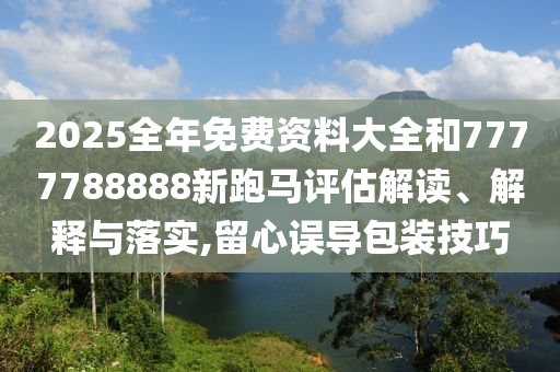 2025全年免费资料大全和7777788888新跑马评估解读、解释与落实,留心误导包装技巧