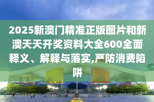 2025新澳门精准正版图片和新澳天天开奖资料大全600全面释义、解释与落实,严防消费陷阱