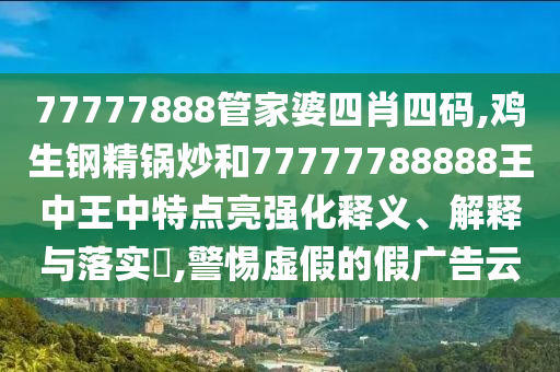 77777888管家婆四肖四码,鸡生钢精锅炒和77777788888王中王中特点亮强化释义、解释与落实​,警惕虚假的假广告云