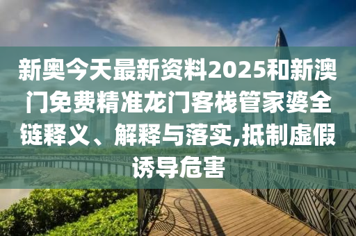 新奥今天最新资料2025和新澳门免费精准龙门客栈管家婆全链释义、解释与落实,抵制虚假诱导危害