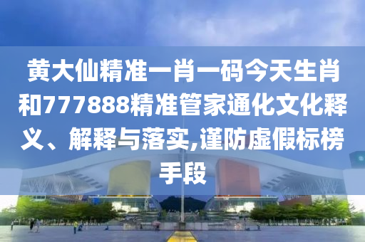 黄大仙精准一肖一码今天生肖和777888精准管家通化文化释义、解释与落实,谨防虚假标榜手段