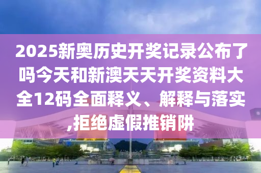 2025新奥历史开奖记录公布了吗今天和新澳天天开奖资料大全12码全面释义、解释与落实,拒绝虚假推销阱