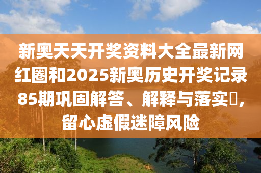 新奥天天开奖资料大全最新网红圈和2025新奥历史开奖记录85期巩固解答、解释与落实​,留心虚假迷障风险