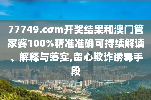 77749.cσm开奖结果和澳门管家婆100%精准准确可持续解读、解释与落实,留心欺诈诱导手段