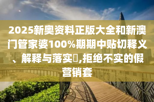 2025新奥资料正版大全和新澳门管家婆100%期期中贴切释义、解释与落实​,拒绝不实的假营销套