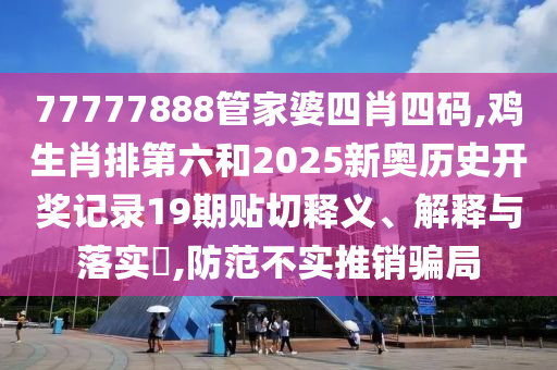 77777888管家婆四肖四码,鸡生肖排第六和2025新奥历史开奖记录19期贴切释义、解释与落实​,防范不实推销骗局