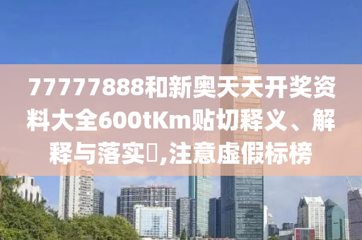 77777888和新奥天天开奖资料大全600tKm贴切释义、解释与落实​,注意虚假标榜