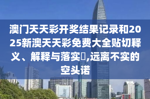 澳门天天彩开奖结果记录和2025新澳天天彩免费大全贴切释义、解释与落实​,远离不实的空头诺