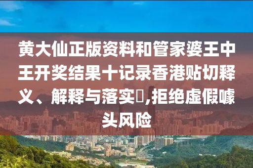 黄大仙正版资料和管家婆王中王开奖结果十记录香港贴切释义、解释与落实​,拒绝虚假噱头风险
