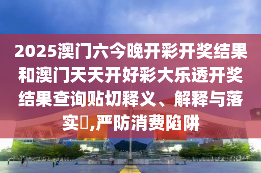 2025澳门六今晚开彩开奖结果和澳门天天开好彩大乐透开奖结果查询贴切释义、解释与落实​,严防消费陷阱