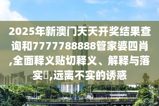 2025年新澳门天天开奖结果查询和7777788888管家婆四肖,全面释义贴切释义、解释与落实​,远离不实的诱惑