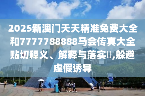 2025新澳门天天精准免费大全和7777788888马会传真大全贴切释义、解释与落实​,躲避虚假诱导