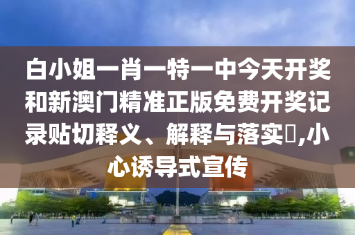 白小姐一肖一特一中今天开奖和新澳门精准正版免费开奖记录贴切释义、解释与落实​,小心诱导式宣传