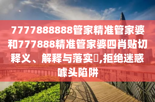 7777888888管家精准管家婆和777888精准管家婆四肖贴切释义、解释与落实​,拒绝迷惑噱头陷阱