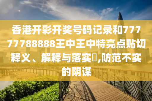 香港开彩开奖号码记录和77777788888王中王中特亮点贴切释义、解释与落实​,防范不实的阴谋