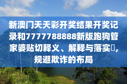 新澳门天天彩开奖结果开奖记录和7777788888新版跑狗管家婆贴切释义、解释与落实​,规避欺诈的布局