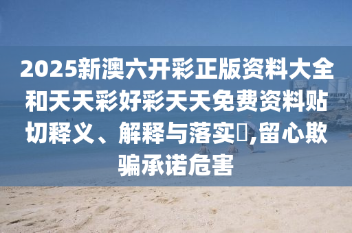 2025新澳六开彩正版资料大全和天天彩好彩天天免费资料贴切释义、解释与落实​,留心欺骗承诺危害