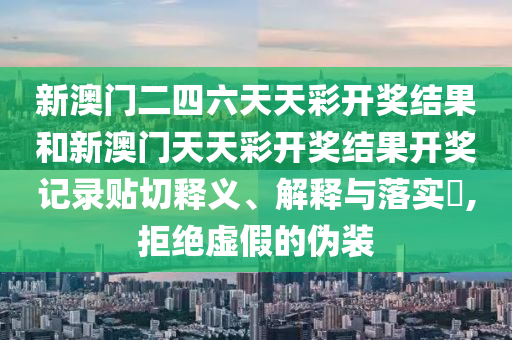 新澳门二四六天天彩开奖结果和新澳门天天彩开奖结果开奖记录贴切释义、解释与落实​,拒绝虚假的伪装