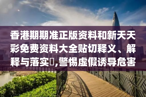 香港期期准正版资料和新天天彩免费资料大全贴切释义、解释与落实​,警惕虚假诱导危害