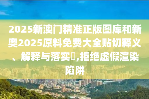 2025新澳门精准正版图库和新奥2025原料免费大全贴切释义、解释与落实​,拒绝虚假渲染陷阱