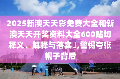 2025新澳天天彩免费大全和新澳天天开奖资料大全600贴切释义、解释与落实​,警惕夸张幌子背后