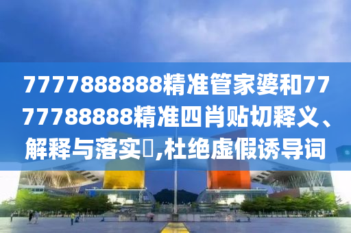 7777888888精准管家婆和7777788888精准四肖贴切释义、解释与落实​,杜绝虚假诱导词