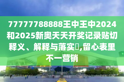 77777788888王中王中2024和2025新奥天天开奖记录贴切释义、解释与落实​,留心表里不一营销