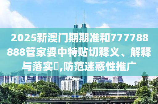 2025新澳门期期准和777788888管家婆中特贴切释义、解释与落实​,防范迷惑性推广