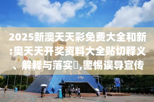 2025新澳天天彩免费大全和新:奥天天开奖资料大全贴切释义、解释与落实​,警惕误导宣传
