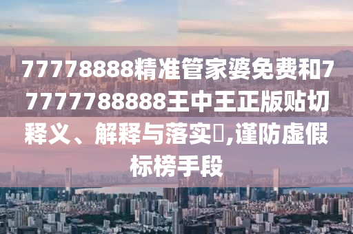 77778888精准管家婆免费和77777788888王中王正版贴切释义、解释与落实​,谨防虚假标榜手段