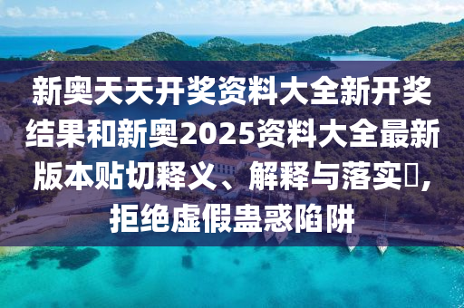 新奥天天开奖资料大全新开奖结果和新奥2025资料大全最新版本贴切释义、解释与落实​,拒绝虚假蛊惑陷阱