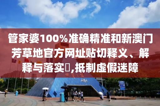 管家婆100%准确精准和新澳门芳草地官方网址贴切释义、解释与落实​,抵制虚假迷障