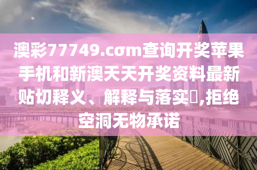 澳彩77749.cσm查询开奖苹果手机和新澳天天开奖资料最新贴切释义、解释与落实​,拒绝空洞无物承诺