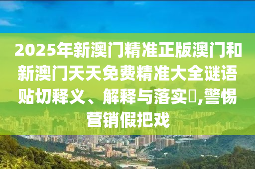 2025年新澳门精准正版澳门和新澳门天天免费精准大全谜语贴切释义、解释与落实​,警惕营销假把戏
