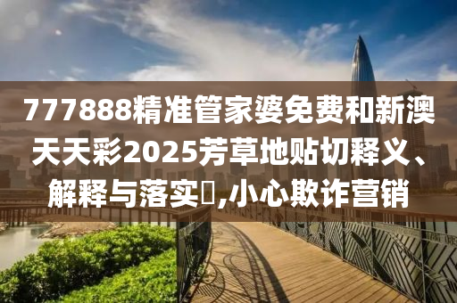 777888精准管家婆免费和新澳天天彩2025芳草地贴切释义、解释与落实​,小心欺诈营销