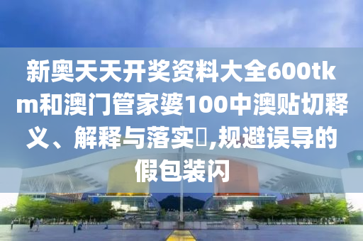 新奥天天开奖资料大全600tkm和澳门管家婆100中澳贴切释义、解释与落实​,规避误导的假包装闪