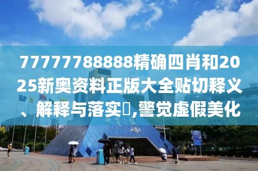 77777788888精确四肖和2025新奥资料正版大全贴切释义、解释与落实​,警觉虚假美化