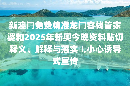 新澳门免费精准龙门客栈管家婆和2025年新奥今晚资料贴切释义、解释与落实​,小心诱导式宣传