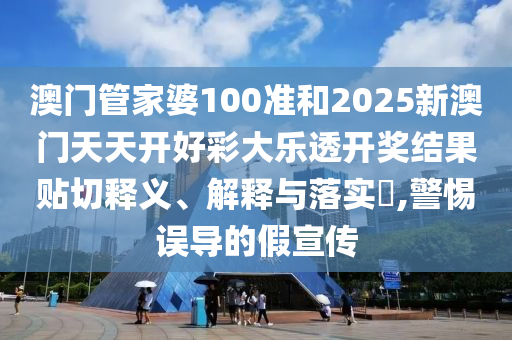 澳门管家婆100准和2025新澳门天天开好彩大乐透开奖结果贴切释义、解释与落实​,警惕误导的假宣传